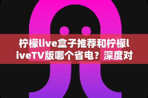 柠檬live盒子推荐和柠檬liveTV版哪个省电？深度对比功耗差异，帮你选出最省电的观影方案