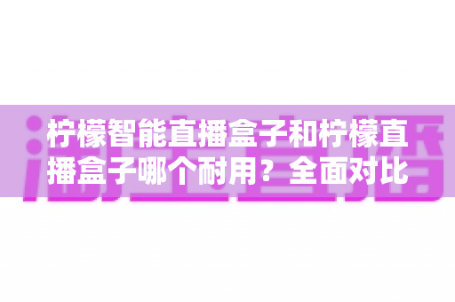 柠檬智能直播盒子和柠檬直播盒子哪个耐用?全面对比解析助你选到更耐用的直播设备 柠檬智能直播盒子和柠檬直播盒子哪个耐用?全面对比解析助你选到更耐用的直播设备