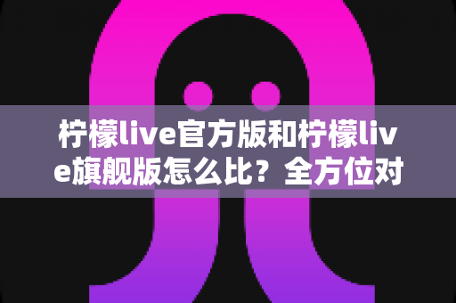 柠檬live官方版和柠檬live旗舰版怎么比？全方位对比分析帮你选对版本