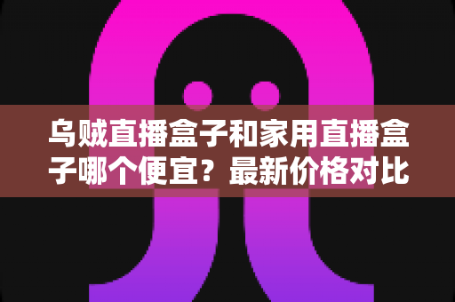 乌贼直播盒子和家用直播盒子哪个便宜？最新价格对比与超实用选购指南