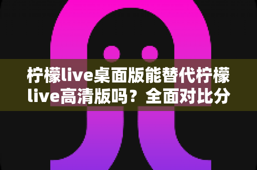 柠檬live桌面版能替代柠檬live高清版吗？全面对比分析与深度解读