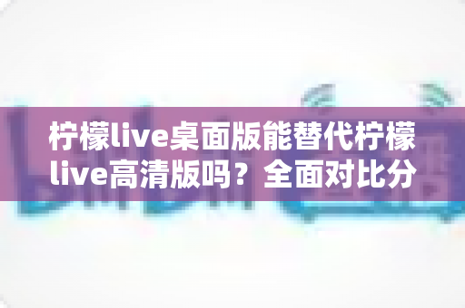 柠檬live桌面版能替代柠檬live高清版吗？全面对比分析与深度解读