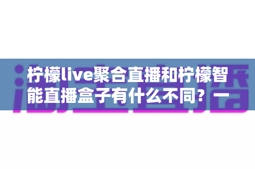 柠檬live聚合直播和柠檬智能直播盒子有什么不同?一文读懂两款直播产品的核心差异与选购指南 柠檬live聚合直播和柠檬智能直播盒子有什么不同?一文读懂两款直播产品的核心差异与选购指南