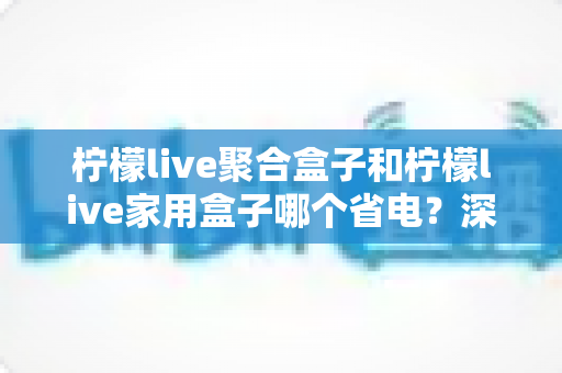 柠檬live聚合盒子和柠檬live家用盒子哪个省电?深度功耗对比与省电选购全指南 柠檬live聚合盒子和柠檬live家用盒子哪个省电?深度功耗对比与省电选购全指南