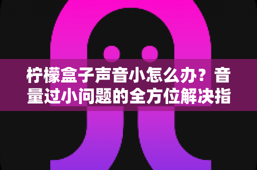 柠檬盒子声音小怎么办？音量过小问题的全方位解决指南