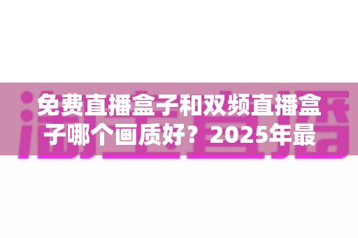 免费直播盒子和双频直播盒子哪个画质好？2025年最全画质对比与选购指南