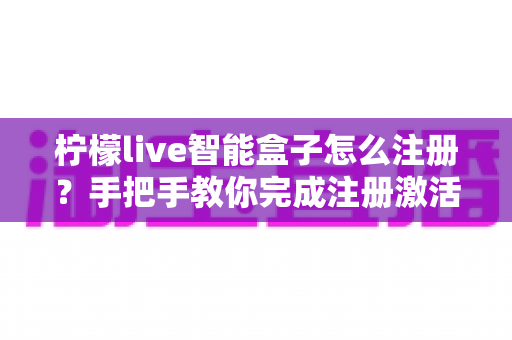 柠檬live智能盒子怎么注册？手把手教你完成注册激活的完整实用指南
