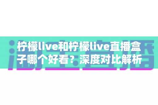 柠檬live和柠檬live直播盒子哪个好看？深度对比解析助你选出心仪之选