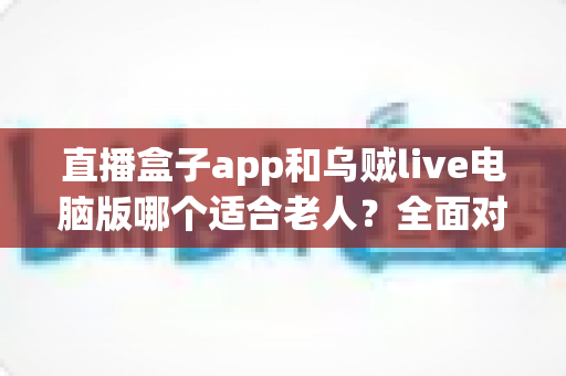 直播盒子app和乌贼live电脑版哪个适合老人？全面对比分析与选购指南