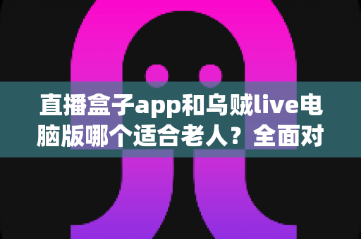 直播盒子app和乌贼live电脑版哪个适合老人？全面对比分析与选购指南