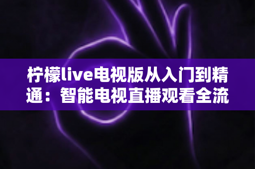 柠檬live电视版从入门到精通:智能电视直播观看全流程实战指南 柠檬live电视版从入门到精通:智能电视直播观看全流程实战指南