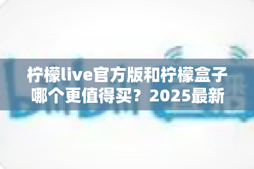 柠檬live官方版和柠檬盒子哪个更值得买？2025最新深度对比评测与省钱选购指南