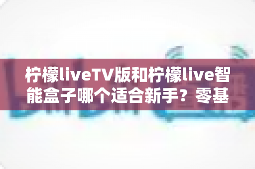 柠檬liveTV版和柠檬live智能盒子哪个适合新手?零基础用户必看的完整选购指南与避坑解析 柠檬liveTV版和柠檬live智能盒子哪个适合新手?零基础用户必看的完整选购指南与避坑解析