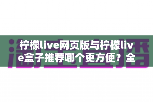 柠檬live网页版与柠檬live盒子推荐哪个更方便?全方位对比分析帮你选出最适合自己的使用方案 柠檬live网页版与柠檬live盒子推荐哪个更方便?全方位对比分析帮你选出最适合自己的使用方案