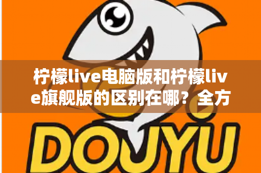 柠檬live电脑版和柠檬live旗舰版的区别在哪？全方位版本对比与选购指南助你一步选对