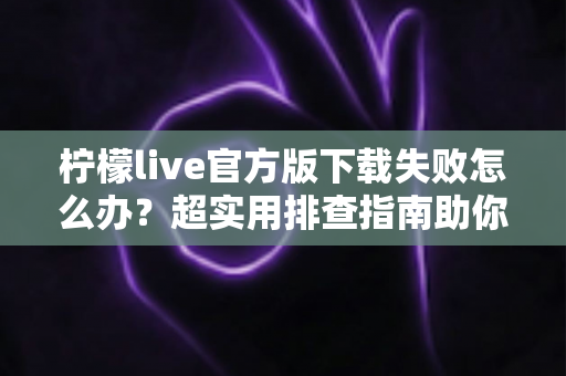 柠檬live官方版下载失败怎么办?超实用排查指南助你快速解决下载难题 柠檬live官方版下载失败怎么办?超实用排查指南助你快速解决下载难题