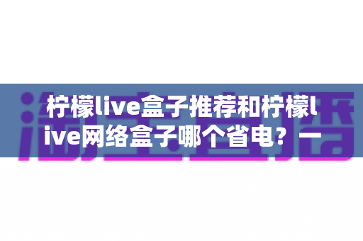 柠檬live盒子推荐和柠檬live网络盒子哪个省电？一文读懂功耗差异与节能选购指南