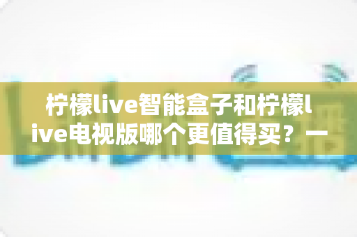 柠檬live智能盒子和柠檬live电视版哪个更值得买？一篇文章帮你彻底看懂两种方案