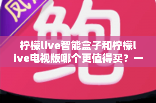 柠檬live智能盒子和柠檬live电视版哪个更值得买？一篇文章帮你彻底看懂两种方案