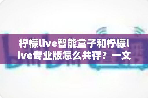 柠檬live智能盒子和柠檬live专业版怎么共存？一文详解双版本安装技巧与解决方案