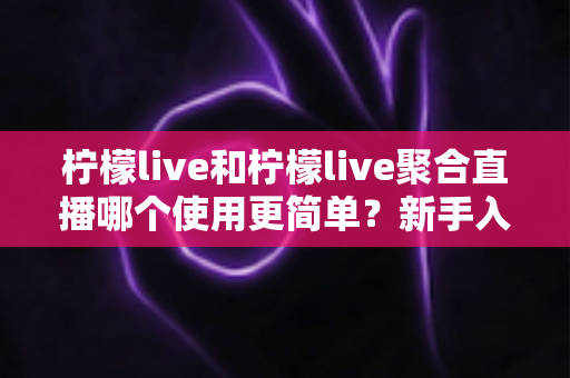 柠檬live和柠檬live聚合直播哪个使用更简单？新手入门全面对比指南