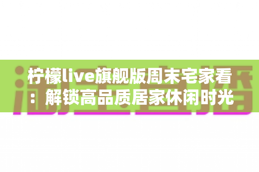 柠檬live旗舰版周末宅家看:解锁高品质居家休闲时光的完整指南 柠檬live旗舰版周末宅家看:解锁高品质居家休闲时光的完整指南