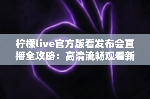 柠檬live官方版看发布会直播全攻略:高清流畅观看新品发布的首选平台 柠檬live官方版看发布会直播全攻略:高清流畅观看新品发布的首选平台