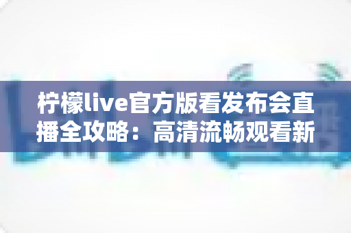 柠檬live官方版看发布会直播全攻略:高清流畅观看新品发布的首选平台 柠檬live官方版看发布会直播全攻略:高清流畅观看新品发布的首选平台