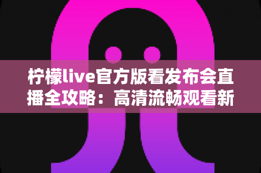 柠檬live官方版看发布会直播全攻略:高清流畅观看新品发布的首选平台 柠檬live官方版看发布会直播全攻略:高清流畅观看新品发布的首选平台