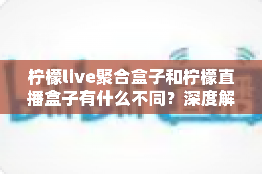 柠檬live聚合盒子和柠檬直播盒子有什么不同？深度解析两款主流直播工具的核心差异与选择指南