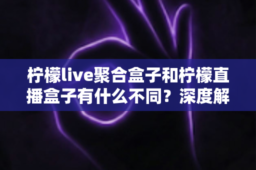 柠檬live聚合盒子和柠檬直播盒子有什么不同？深度解析两款主流直播工具的核心差异与选择指南