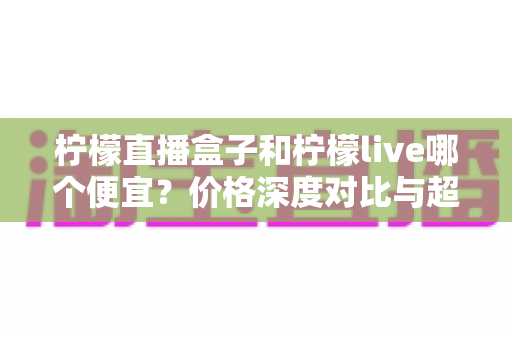 柠檬直播盒子和柠檬live哪个便宜？价格深度对比与超实用选购指南