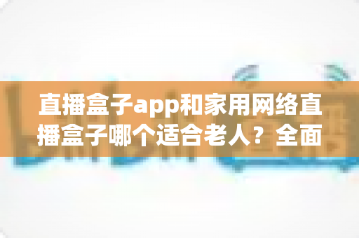 直播盒子app和家用网络直播盒子哪个适合老人?全面解析助您为长辈做出明智选择 直播盒子app和家用网络直播盒子哪个适合老人?全面解析助您为长辈做出明智选择