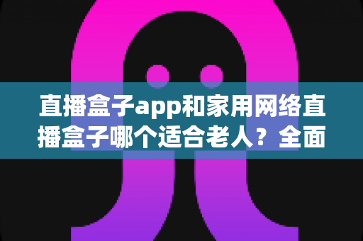 直播盒子app和家用网络直播盒子哪个适合老人？全面解析助您为长辈做出明智选择