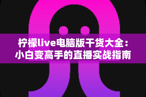 柠檬live电脑版干货大全：小白变高手的直播实战指南