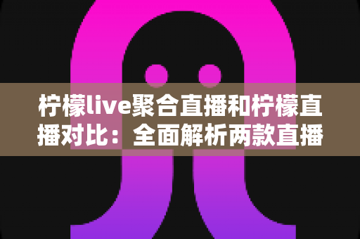 柠檬live聚合直播和柠檬直播对比：全面解析两款直播应用的功能差异与选择指南