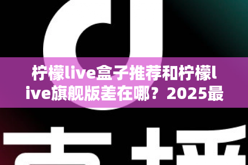 柠檬live盒子推荐和柠檬live旗舰版差在哪？2025最全对比解析与选购指南