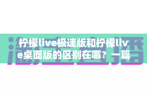 柠檬live极速版和柠檬live桌面版的区别在哪？一篇文章带你全面对比两大版本，选对工具不迷路