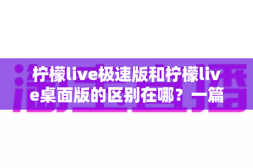 柠檬live极速版和柠檬live桌面版的区别在哪？一篇文章带你全面对比两大版本，选对工具不迷路