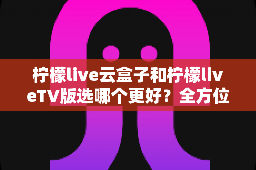 柠檬live云盒子和柠檬liveTV版选哪个更好?全方位深度对比与选购指南 柠檬live云盒子和柠檬liveTV版选哪个更好?全方位深度对比与选购指南