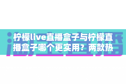 柠檬live直播盒子与柠檬直播盒子哪个更实用？两款热门直播工具的深度对比与选购全攻略