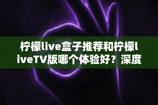 柠檬live盒子推荐和柠檬liveTV版哪个体验好?深度对比测评助你轻松选对版本 柠檬live盒子推荐和柠檬liveTV版哪个体验好?深度对比测评助你轻松选对版本