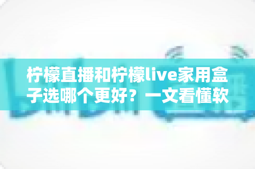 柠檬直播和柠檬live家用盒子选哪个更好？一文看懂软件与硬件的深度对比评测
