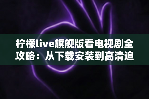柠檬live旗舰版看电视剧全攻略：从下载安装到高清追剧的一站式实用指南
