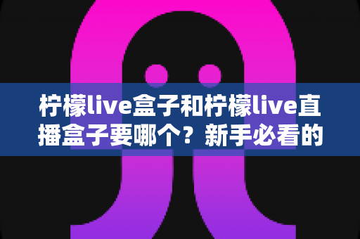 柠檬live盒子和柠檬live直播盒子要哪个？新手必看的完整选购指南与避坑攻略