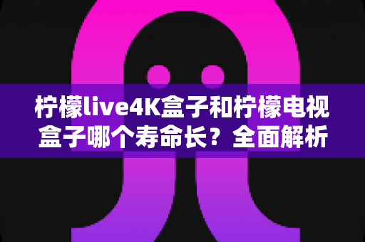 柠檬live4K盒子和柠檬电视盒子哪个寿命长?全面解析两款电视盒子的耐用度与选购指南 柠檬live4K盒子和柠檬电视盒子哪个寿命长?全面解析两款电视盒子的耐用度与选购指南