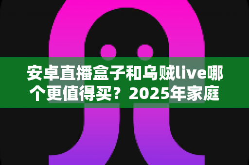 安卓直播盒子和乌贼live哪个更值得买?2025年家庭影音选购全攻略与深度对比评测 安卓直播盒子和乌贼live哪个更值得买?2025年家庭影音选购全攻略与深度对比评测