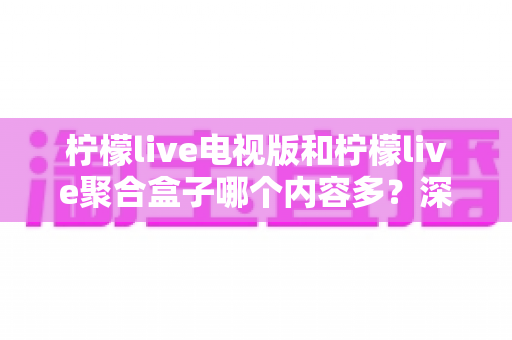 柠檬live电视版和柠檬live聚合盒子哪个内容多？深度资源对比与选购指南一文读懂