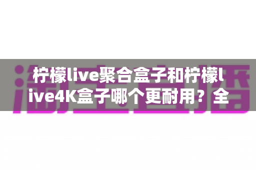 柠檬live聚合盒子和柠檬live4K盒子哪个更耐用?全方位解析两款电视盒子的寿命表现与选购建议 柠檬live聚合盒子和柠檬live4K盒子哪个更耐用?全方位解析两款电视盒子的寿命表现与选购建议