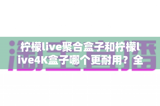 柠檬live聚合盒子和柠檬live4K盒子哪个更耐用？全方位解析两款电视盒子的寿命表现与选购建议